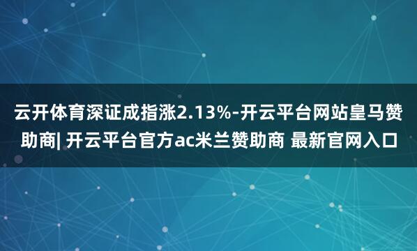 云开体育深证成指涨2.13%-开云平台网站皇马赞助商| 开云平台官方ac米兰赞助商 最新官网入口