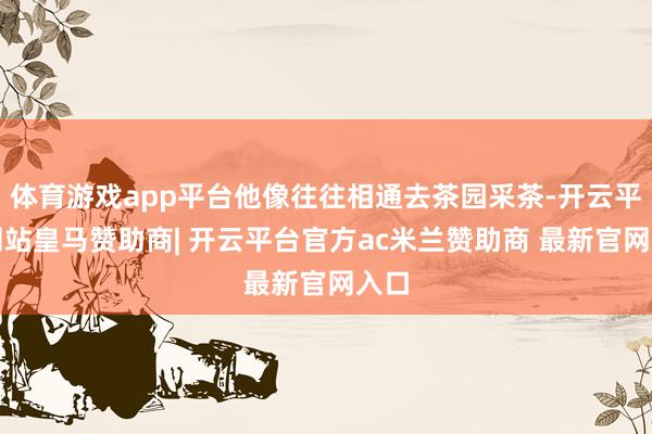 体育游戏app平台他像往往相通去茶园采茶-开云平台网站皇马赞助商| 开云平台官方ac米兰赞助商 最新官网入口