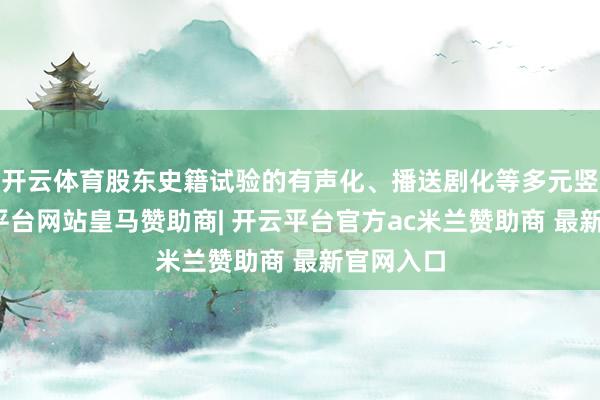 开云体育股东史籍试验的有声化、播送剧化等多元竖立-开云平台网站皇马赞助商| 开云平台官方ac米兰赞助商 最新官网入口
