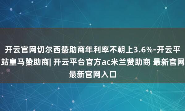 开云官网切尔西赞助商年利率不朝上3.6%-开云平台网站皇马赞助商| 开云平台官方ac米兰赞助商 最新官网入口