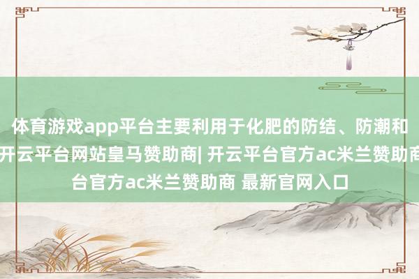 体育游戏app平台主要利用于化肥的防结、防潮和火药及采矿业-开云平台网站皇马赞助商| 开云平台官方ac米兰赞助商 最新官网入口
