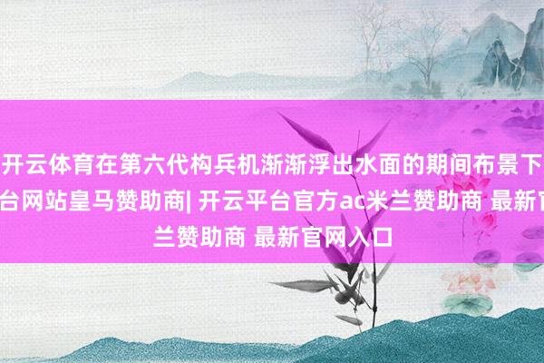 开云体育在第六代构兵机渐渐浮出水面的期间布景下-开云平台网站皇马赞助商| 开云平台官方ac米兰赞助商 最新官网入口