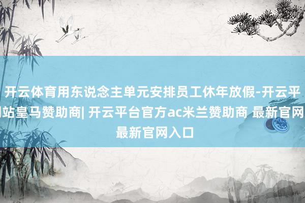 开云体育用东说念主单元安排员工休年放假-开云平台网站皇马赞助商| 开云平台官方ac米兰赞助商 最新官网入口