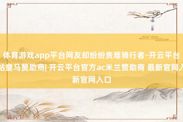 体育游戏app平台网友却纷纷责难骑行者-开云平台网站皇马赞助商| 开云平台官方ac米兰赞助商 最新官网入口