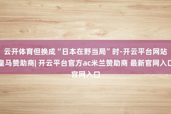 云开体育但换成“日本在野当局”时-开云平台网站皇马赞助商| 开云平台官方ac米兰赞助商 最新官网入口
