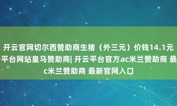 开云官网切尔西赞助商生猪（外三元）价钱14.1元/千克-开云平台网站皇马赞助商| 开云平台官方ac米兰赞助商 最新官网入口