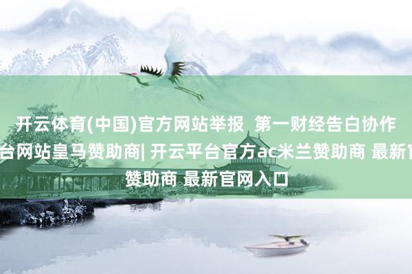 开云体育(中国)官方网站举报  第一财经告白协作-开云平台网站皇马赞助商| 开云平台官方ac米兰赞助商 最新官网入口