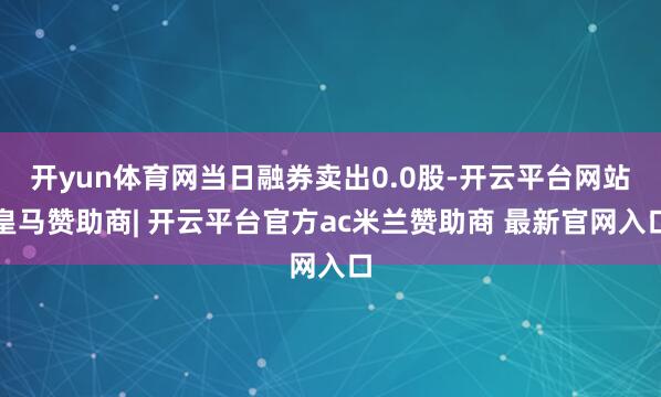 开yun体育网当日融券卖出0.0股-开云平台网站皇马赞助商| 开云平台官方ac米兰赞助商 最新官网入口