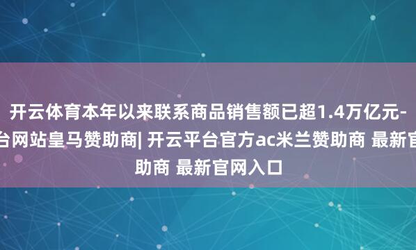开云体育本年以来联系商品销售额已超1.4万亿元-开云平台网站皇马赞助商| 开云平台官方ac米兰赞助商 最新官网入口