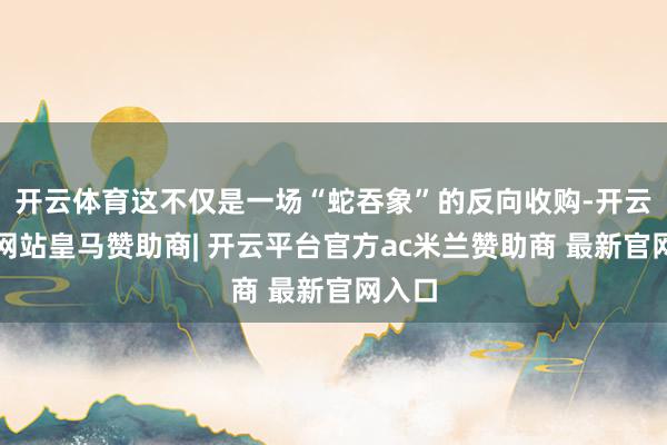开云体育这不仅是一场“蛇吞象”的反向收购-开云平台网站皇马赞助商| 开云平台官方ac米兰赞助商 最新官网入口