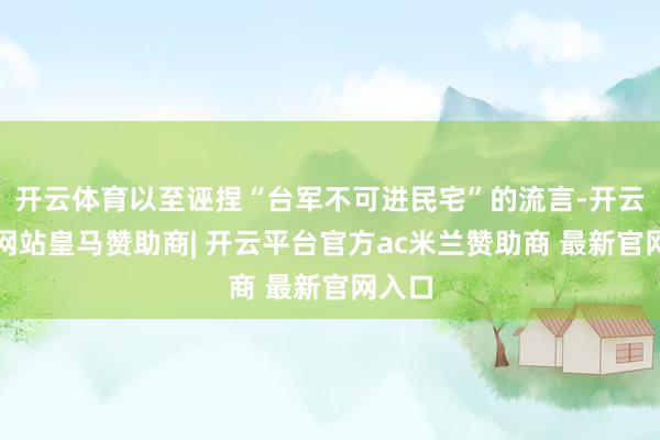 开云体育以至诬捏“台军不可进民宅”的流言-开云平台网站皇马赞助商| 开云平台官方ac米兰赞助商 最新官网入口