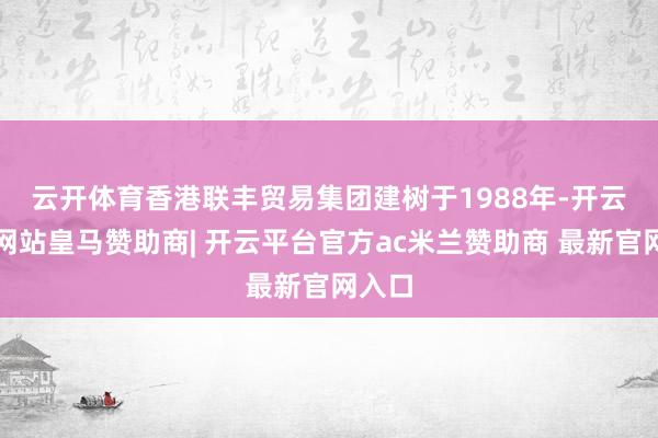 云开体育 香港联丰贸易集团建树于1988年-开云平台网站皇马赞助商| 开云平台官方ac米兰赞助商 最新官网入口