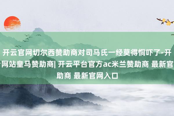 开云官网切尔西赞助商对司马氏一经莫得恫吓了-开云平台网站皇马赞助商| 开云平台官方ac米兰赞助商 最新官网入口