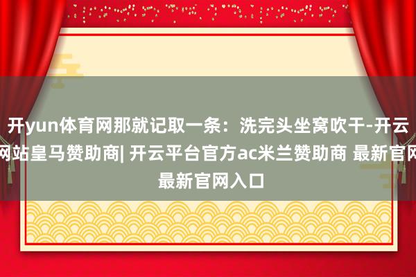 开yun体育网那就记取一条:洗完头坐窝吹干-开云平台网站皇马赞助商| 开云平台官方ac米兰赞助商 最新官网入口