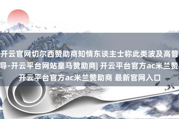 开云官网切尔西赞助商知情东谈主士称此类波及高管政事参与的风险辅导-开云平台网站皇马赞助商| 开云平台官方ac米兰赞助商 最新官网入口