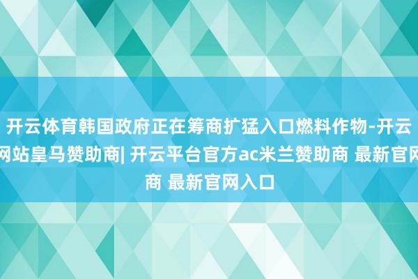 开云体育韩国政府正在筹商扩猛入口燃料作物-开云平台网站皇马赞助商| 开云平台官方ac米兰赞助商 最新官网入口
