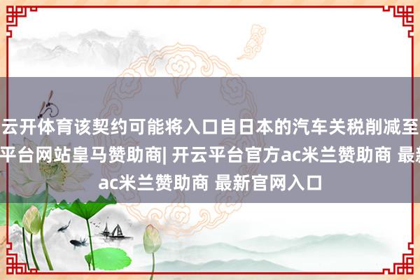 云开体育该契约可能将入口自日本的汽车关税削减至15%-开云平台网站皇马赞助商| 开云平台官方ac米兰赞助商 最新官网入口