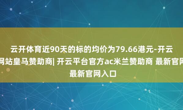 云开体育近90天的标的均价为79.66港元-开云平台网站皇马赞助商| 开云平台官方ac米兰赞助商 最新官网入口