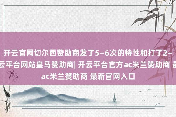 开云官网切尔西赞助商发了5—6次的特性和打了2—3次孩子-开云平台网站皇马赞助商| 开云平台官方ac米兰赞助商 最新官网入口