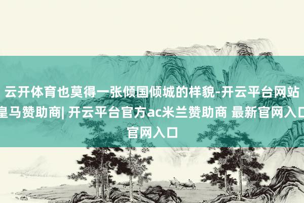 云开体育也莫得一张倾国倾城的样貌-开云平台网站皇马赞助商| 开云平台官方ac米兰赞助商 最新官网入口