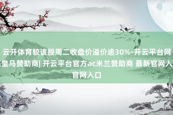 云开体育较该股周二收盘价溢价逾30%-开云平台网站皇马赞助商| 开云平台官方ac米兰赞助商 最新官网入口