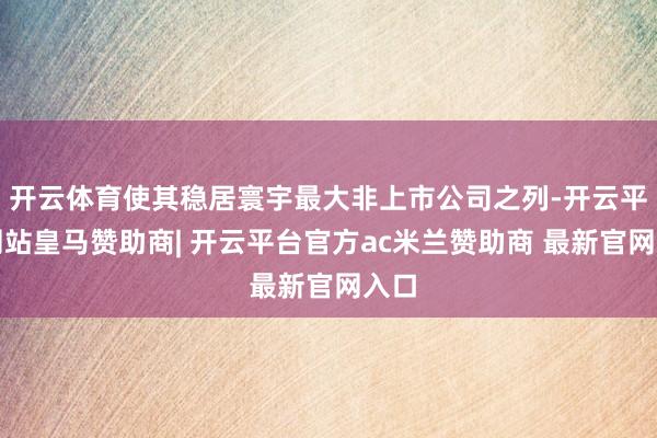 开云体育使其稳居寰宇最大非上市公司之列-开云平台网站皇马赞助商| 开云平台官方ac米兰赞助商 最新官网入口