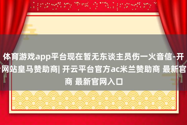体育游戏app平台现在暂无东谈主员伤一火音信-开云平台网站皇马赞助商| 开云平台官方ac米兰赞助商 最新官网入口