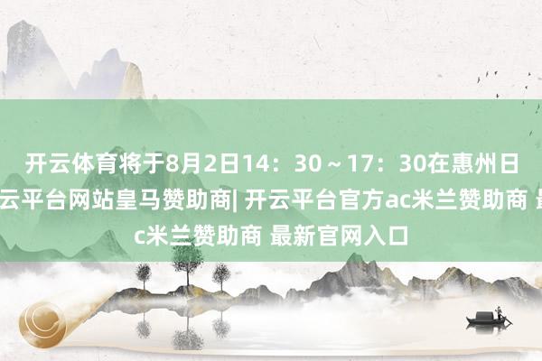 开云体育将于8月2日14:30~17:30在惠州日报社举行-开云平台网站皇马赞助商| 开云平台官方ac米兰赞助商 最新官网入口