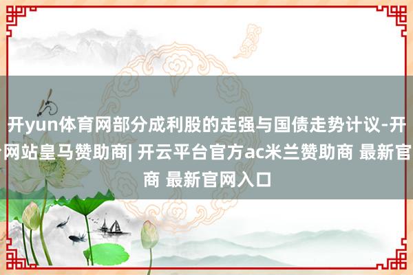 开yun体育网部分成利股的走强与国债走势计议-开云平台网站皇马赞助商| 开云平台官方ac米兰赞助商 最新官网入口