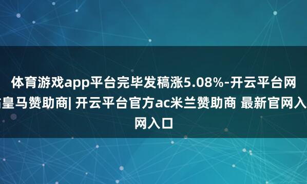 体育游戏app平台完毕发稿涨5.08%-开云平台网站皇马赞助商| 开云平台官方ac米兰赞助商 最新官网入口