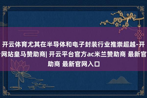 开云体育尤其在半导体和电子封装行业推崇超越-开云平台网站皇马赞助商| 开云平台官方ac米兰赞助商 最新官网入口