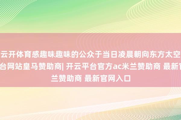 云开体育感趣味趣味的公众于当日凌晨朝向东方太空-开云平台网站皇马赞助商| 开云平台官方ac米兰赞助商 最新官网入口