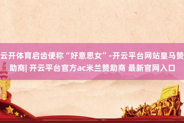 云开体育启齿便称“好意思女”-开云平台网站皇马赞助商| 开云平台官方ac米兰赞助商 最新官网入口
