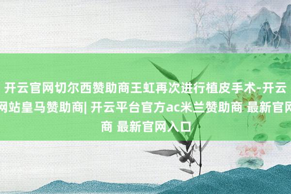 开云官网切尔西赞助商王虹再次进行植皮手术-开云平台网站皇马赞助商| 开云平台官方ac米兰赞助商 最新官网入口