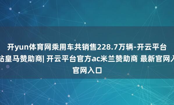 开yun体育网乘用车共销售228.7万辆-开云平台网站皇马赞助商| 开云平台官方ac米兰赞助商 最新官网入口