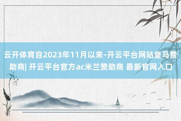 云开体育自2023年11月以来-开云平台网站皇马赞助商| 开云平台官方ac米兰赞助商 最新官网入口