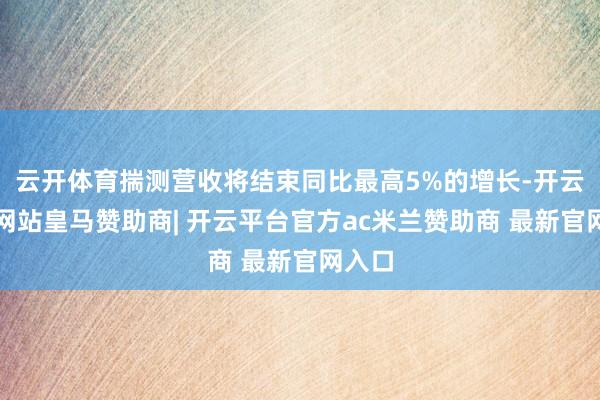 云开体育揣测营收将结束同比最高5%的增长-开云平台网站皇马赞助商| 开云平台官方ac米兰赞助商 最新官网入口