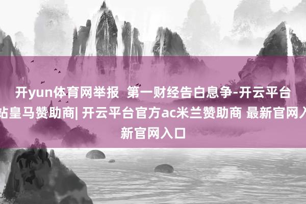 开yun体育网举报 第一财经告白息争-开云平台网站皇马赞助商| 开云平台官方ac米兰赞助商 最新官网入口