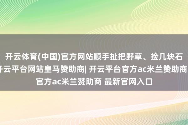 开云体育(中国)官方网站顺手扯把野草、捡几块石子压住边际-开云平台网站皇马赞助商| 开云平台官方ac米兰赞助商 最新官网入口