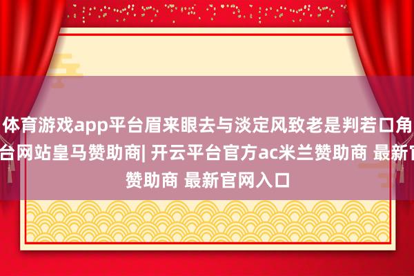 体育游戏app平台眉来眼去与淡定风致老是判若口角-开云平台网站皇马赞助商| 开云平台官方ac米兰赞助商 最新官网入口