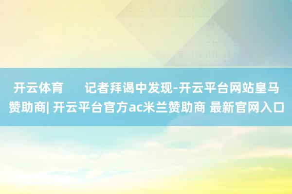 开云体育      记者拜谒中发现-开云平台网站皇马赞助商| 开云平台官方ac米兰赞助商 最新官网入口