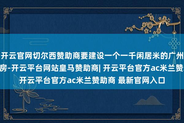 开云官网切尔西赞助商要建设一个一千闲居米的广州最好意思江景健身房-开云平台网站皇马赞助商| 开云平台官方ac米兰赞助商 最新官网入口