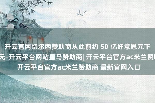 开云官网切尔西赞助商从此前约 50 亿好意思元下调至 40 亿好意思元-开云平台网站皇马赞助商| 开云平台官方ac米兰赞助商 最新官网入口
