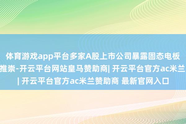 体育游戏app平台多家A股上市公司暴露固态电板家具投入中试的研究推崇-开云平台网站皇马赞助商| 开云平台官方ac米兰赞助商 最新官网入口