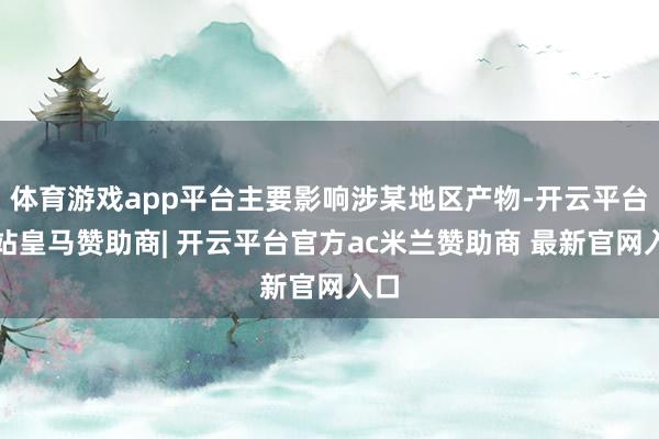 体育游戏app平台主要影响涉某地区产物-开云平台网站皇马赞助商| 开云平台官方ac米兰赞助商 最新官网入口