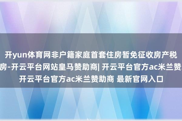 开yun体育网非户籍家庭首套住房暂免征收房产税；第二套及以上住房-开云平台网站皇马赞助商| 开云平台官方ac米兰赞助商 最新官网入口