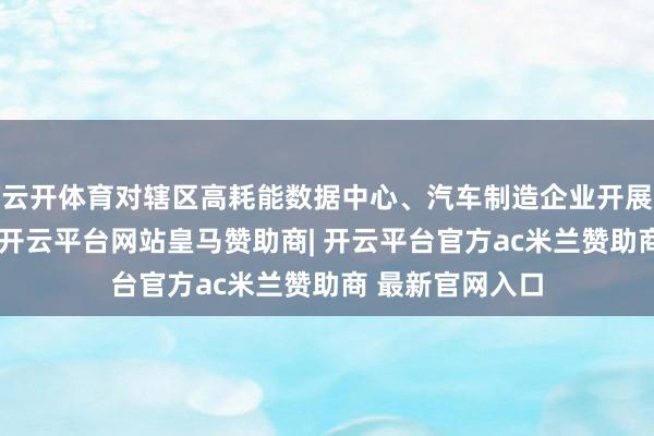 云开体育对辖区高耗能数据中心、汽车制造企业开展动力计量审查-开云平台网站皇马赞助商| 开云平台官方ac米兰赞助商 最新官网入口