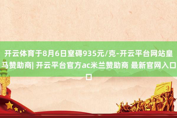 开云体育于8月6日窒碍935元/克-开云平台网站皇马赞助商| 开云平台官方ac米兰赞助商 最新官网入口