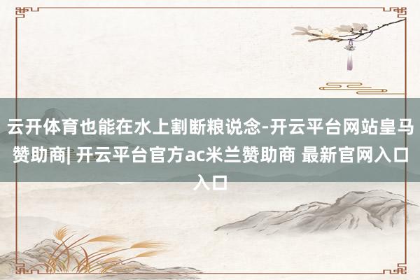 云开体育也能在水上割断粮说念-开云平台网站皇马赞助商| 开云平台官方ac米兰赞助商 最新官网入口