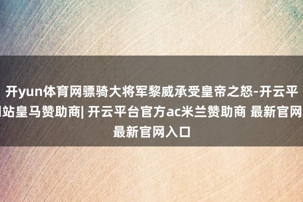 开yun体育网骠骑大将军黎威承受皇帝之怒-开云平台网站皇马赞助商| 开云平台官方ac米兰赞助商 最新官网入口